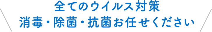 全てのウイルス対策 消毒・除菌・抗菌お任せください