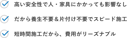 高い安全性で人・家具にかかっても影響なし / だから養生不要&片付け不要でスピード施工 / 短時間施工だから、費用がリーズナブル