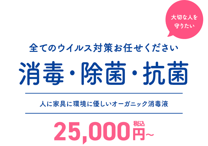 大切な人を守りたい。消毒・除菌・抗菌、全てのウイルス対策お任せください。人に家具に環境に優しいオーガニック消毒液。 25,000円～(税込)