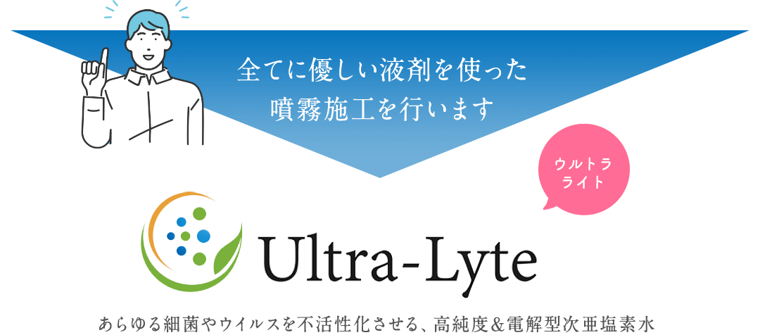 世界基準のオーガニック消毒液 Ultra-Lyte あらゆる細菌やウイルスを不活性化させる、高純度＆電解型次亜塩素水。全てに優しい液剤を使った噴霧施工を行います。